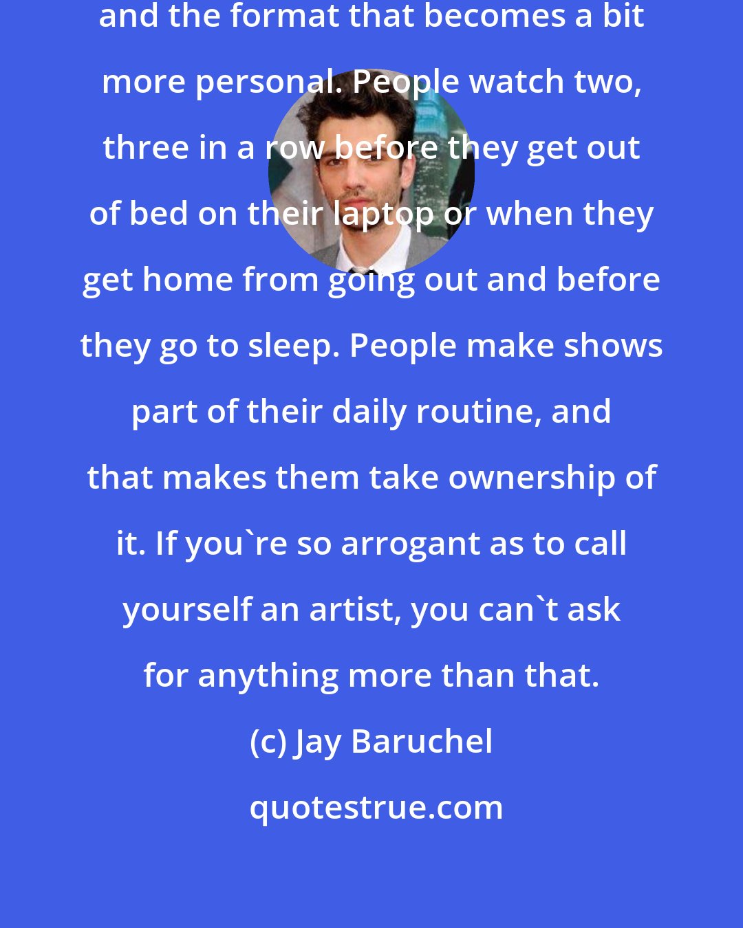 Jay Baruchel: There's something about TV shows and the format that becomes a bit more personal. People watch two, three in a row before they get out of bed on their laptop or when they get home from going out and before they go to sleep. People make shows part of their daily routine, and that makes them take ownership of it. If you're so arrogant as to call yourself an artist, you can't ask for anything more than that.