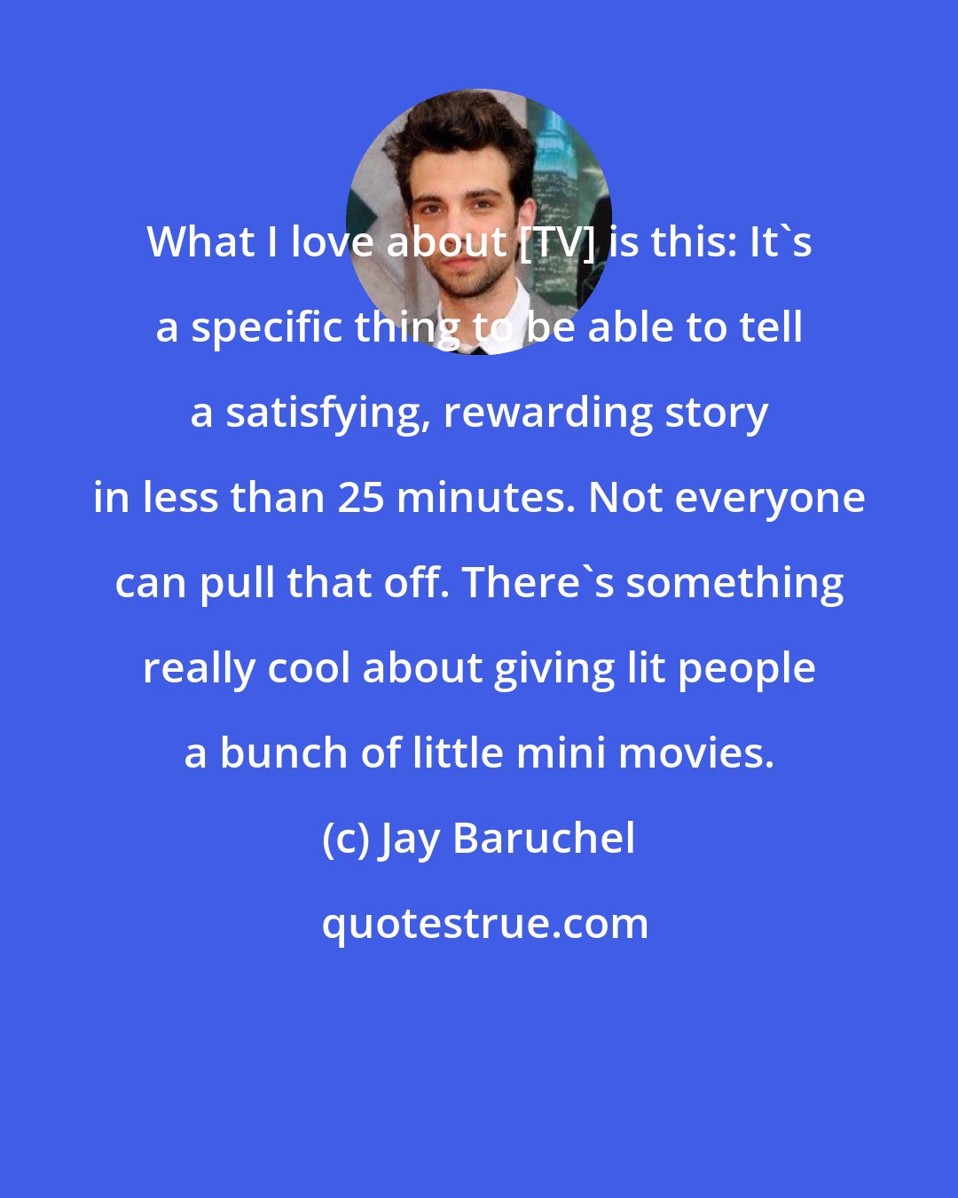 Jay Baruchel: What I love about [TV] is this: It's a specific thing to be able to tell a satisfying, rewarding story in less than 25 minutes. Not everyone can pull that off. There's something really cool about giving lit people a bunch of little mini movies.