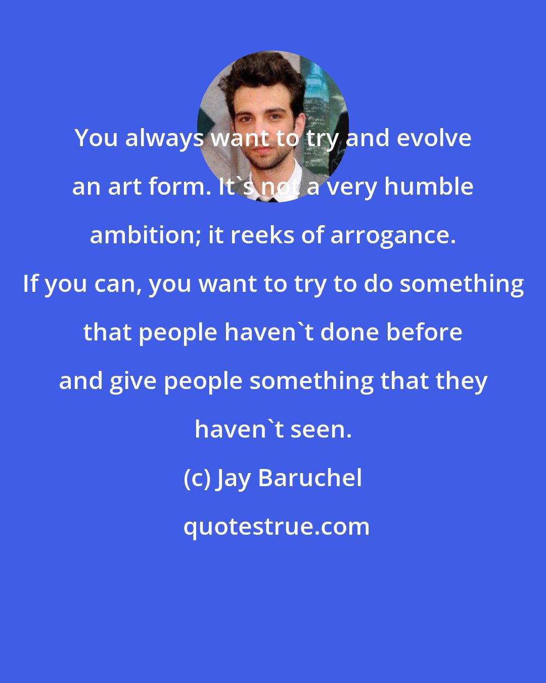 Jay Baruchel: You always want to try and evolve an art form. It's not a very humble ambition; it reeks of arrogance. If you can, you want to try to do something that people haven't done before and give people something that they haven't seen.