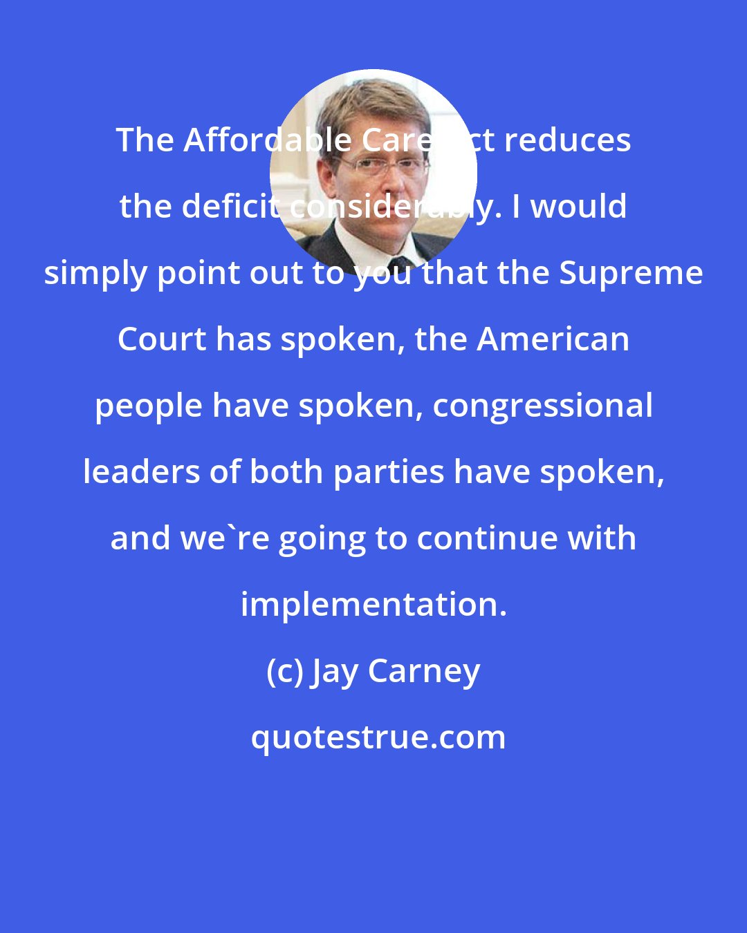 Jay Carney: The Affordable Care Act reduces the deficit considerably. I would simply point out to you that the Supreme Court has spoken, the American people have spoken, congressional leaders of both parties have spoken, and we're going to continue with implementation.