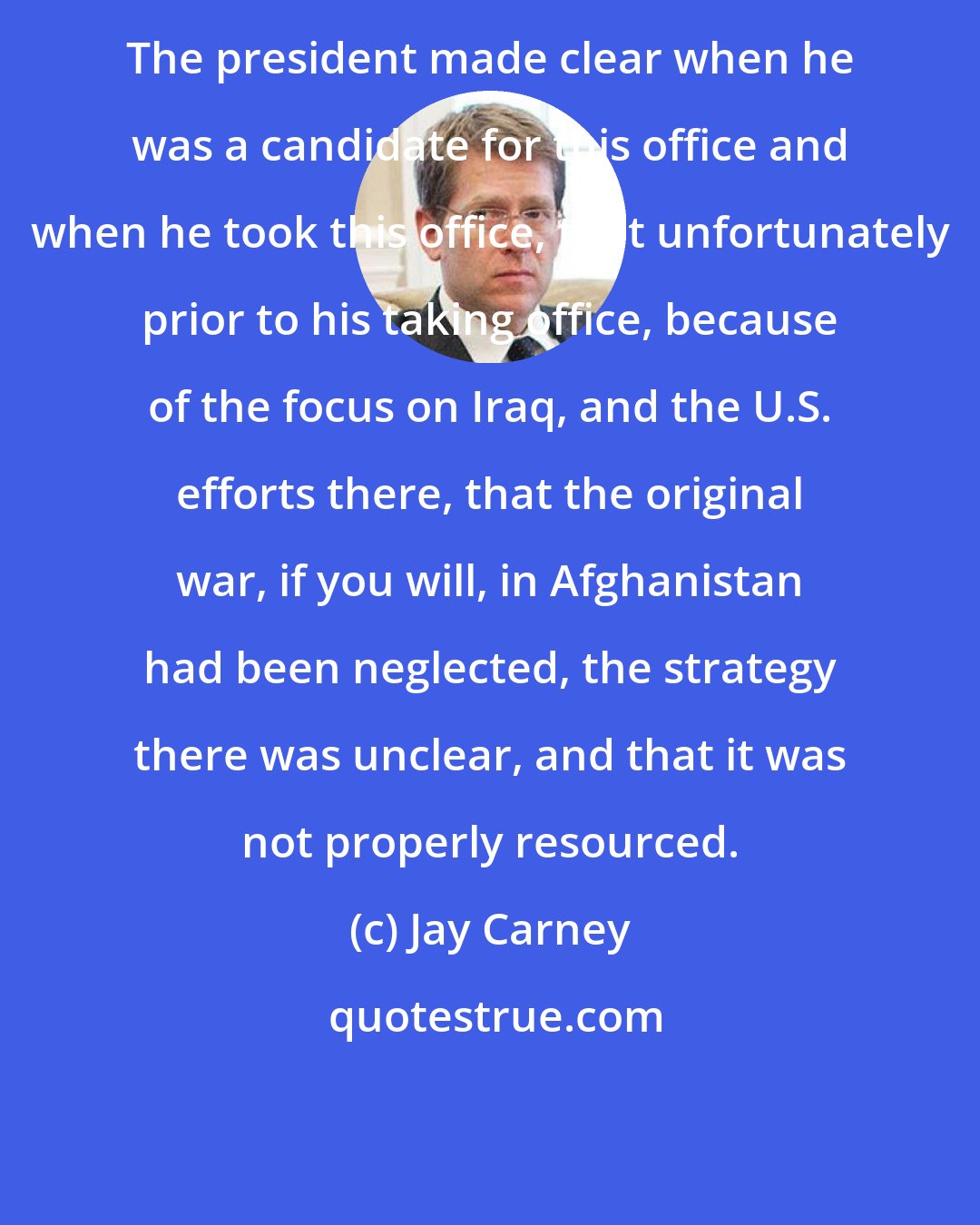 Jay Carney: The president made clear when he was a candidate for this office and when he took this office, that unfortunately prior to his taking office, because of the focus on Iraq, and the U.S. efforts there, that the original war, if you will, in Afghanistan had been neglected, the strategy there was unclear, and that it was not properly resourced.