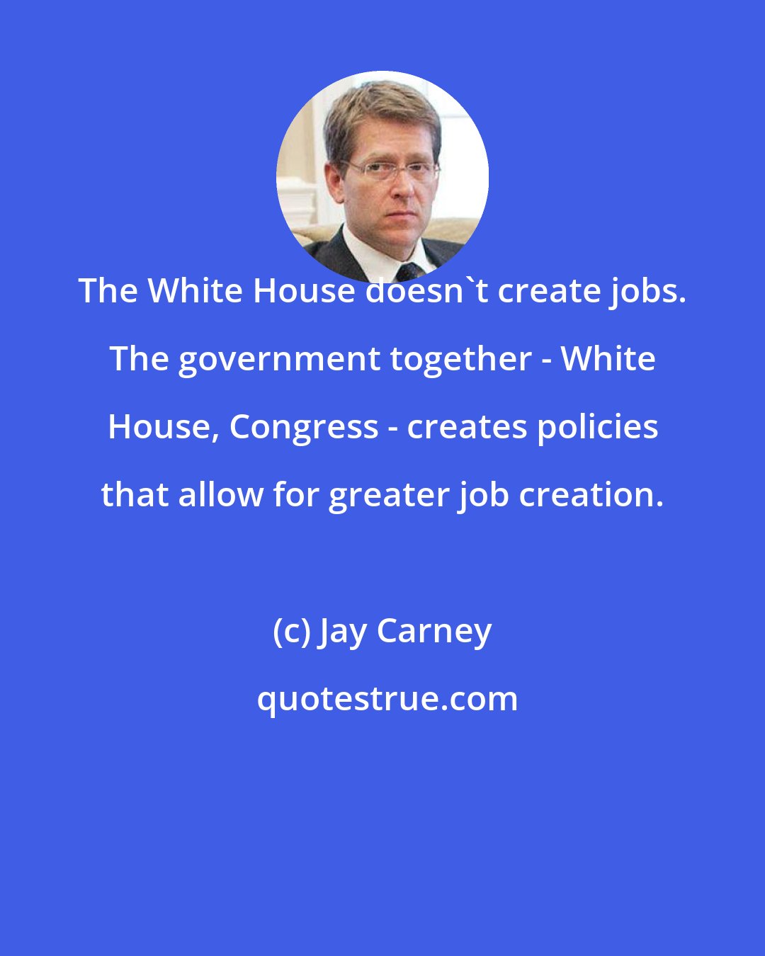 Jay Carney: The White House doesn't create jobs. The government together - White House, Congress - creates policies that allow for greater job creation.