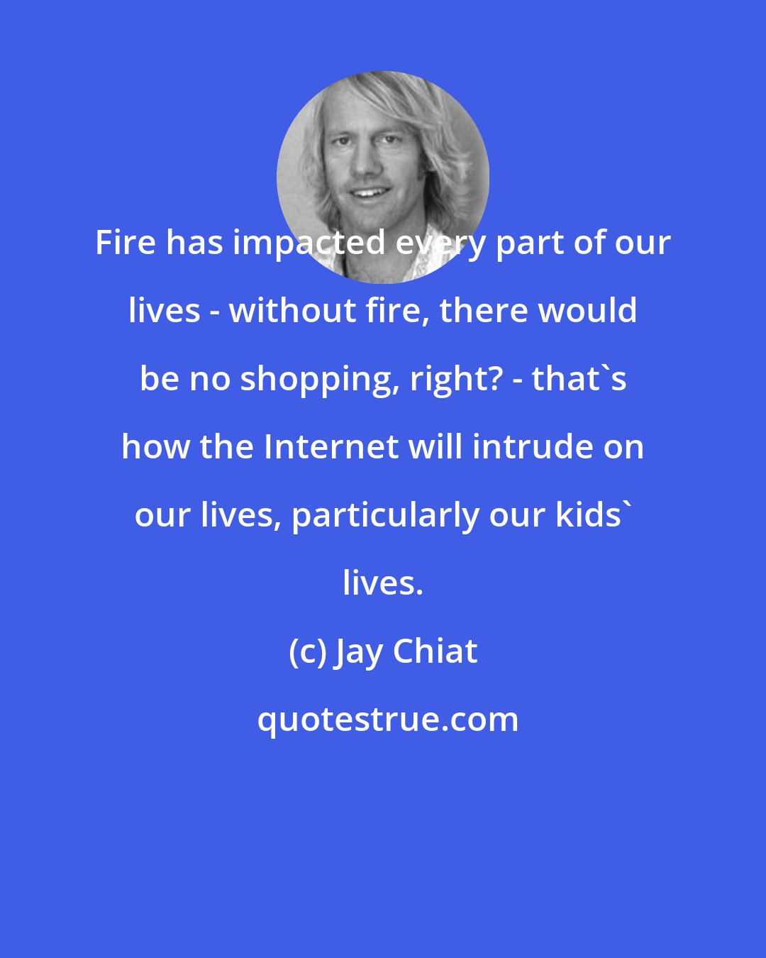 Jay Chiat: Fire has impacted every part of our lives - without fire, there would be no shopping, right? - that's how the Internet will intrude on our lives, particularly our kids' lives.