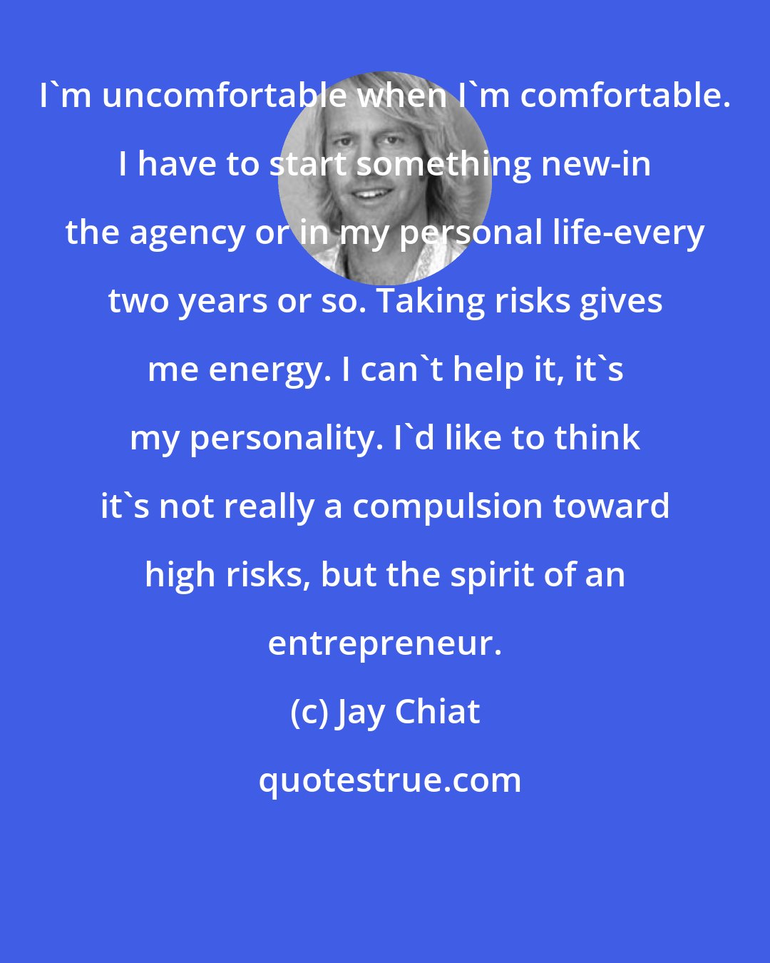 Jay Chiat: I'm uncomfortable when I'm comfortable. I have to start something new-in the agency or in my personal life-every two years or so. Taking risks gives me energy. I can't help it, it's my personality. I'd like to think it's not really a compulsion toward high risks, but the spirit of an entrepreneur.