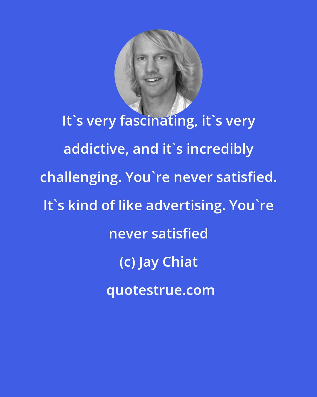 Jay Chiat: It's very fascinating, it's very addictive, and it's incredibly challenging. You're never satisfied. It's kind of like advertising. You're never satisfied