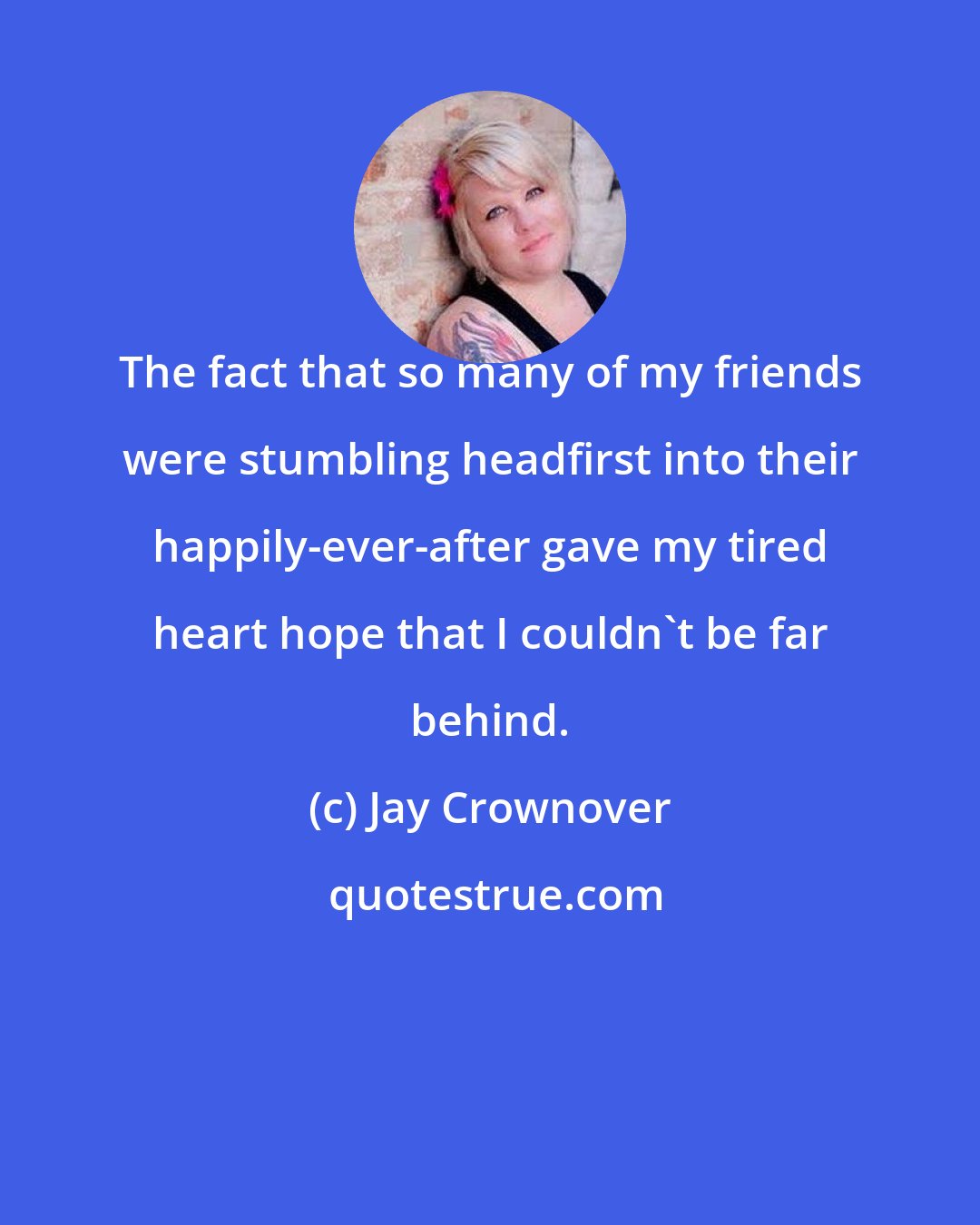 Jay Crownover: The fact that so many of my friends were stumbling headfirst into their happily-ever-after gave my tired heart hope that I couldn't be far behind.