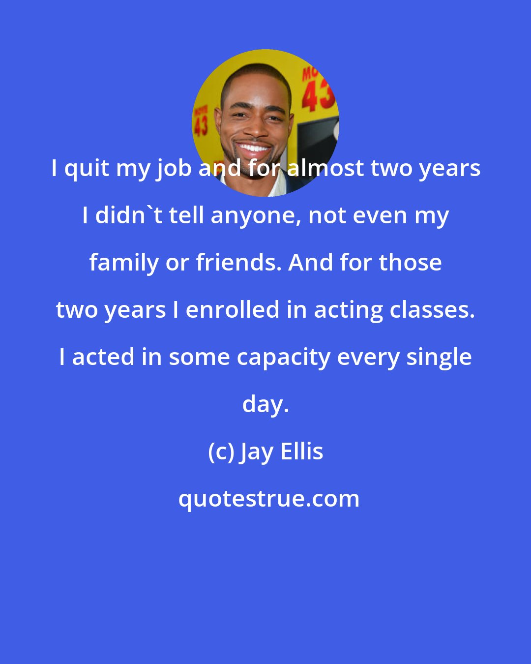Jay Ellis: I quit my job and for almost two years I didn't tell anyone, not even my family or friends. And for those two years I enrolled in acting classes. I acted in some capacity every single day.