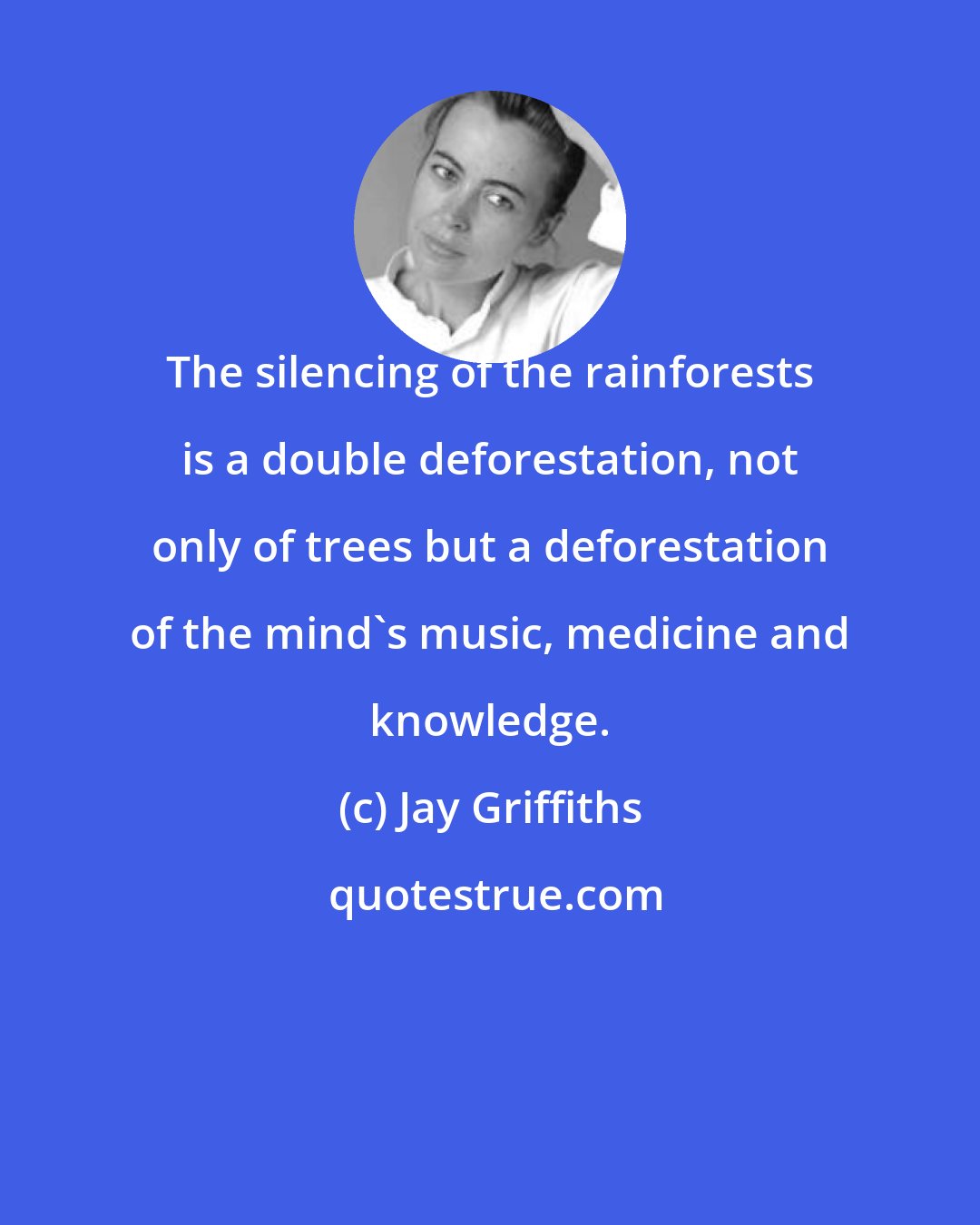 Jay Griffiths: The silencing of the rainforests is a double deforestation, not only of trees but a deforestation of the mind's music, medicine and knowledge.