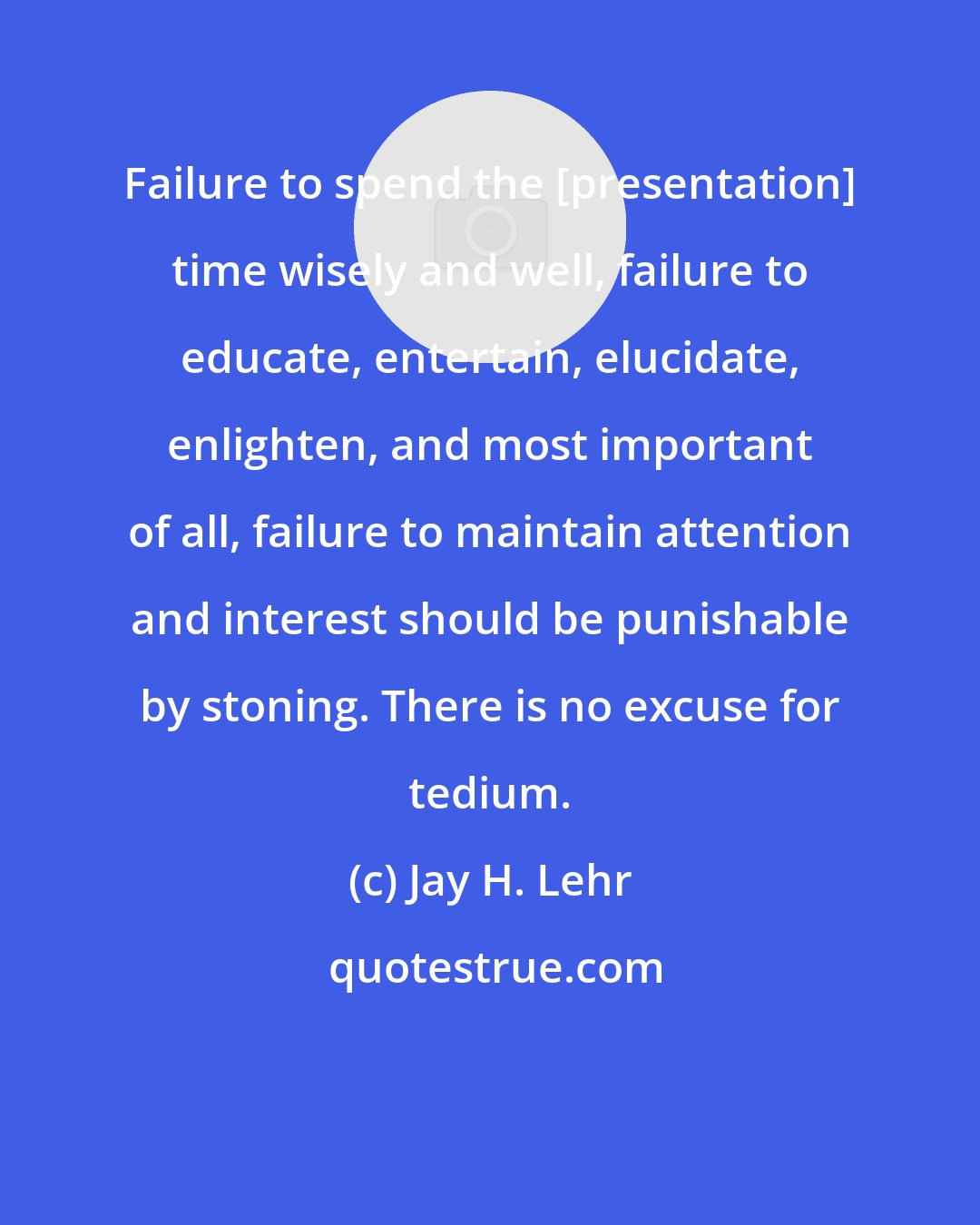 Jay H. Lehr: Failure to spend the [presentation] time wisely and well, failure to educate, entertain, elucidate, enlighten, and most important of all, failure to maintain attention and interest should be punishable by stoning. There is no excuse for tedium.