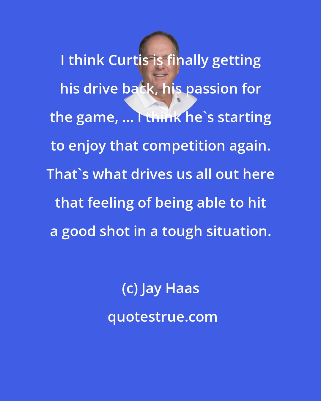 Jay Haas: I think Curtis is finally getting his drive back, his passion for the game, ... I think he's starting to enjoy that competition again. That's what drives us all out here that feeling of being able to hit a good shot in a tough situation.