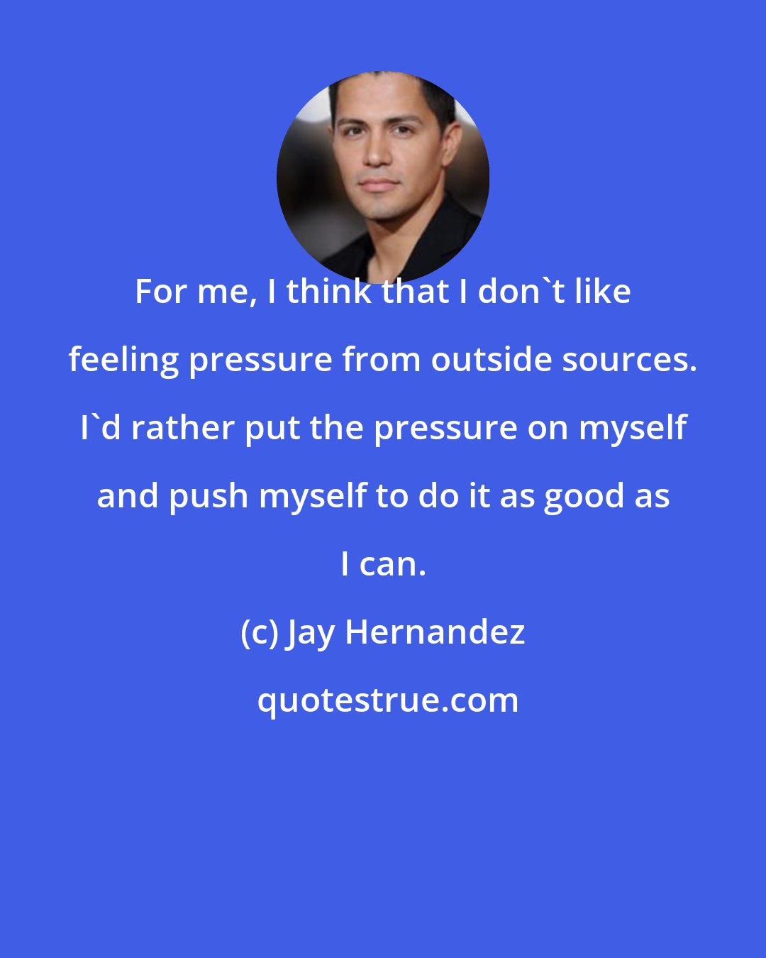 Jay Hernandez: For me, I think that I don't like feeling pressure from outside sources. I'd rather put the pressure on myself and push myself to do it as good as I can.