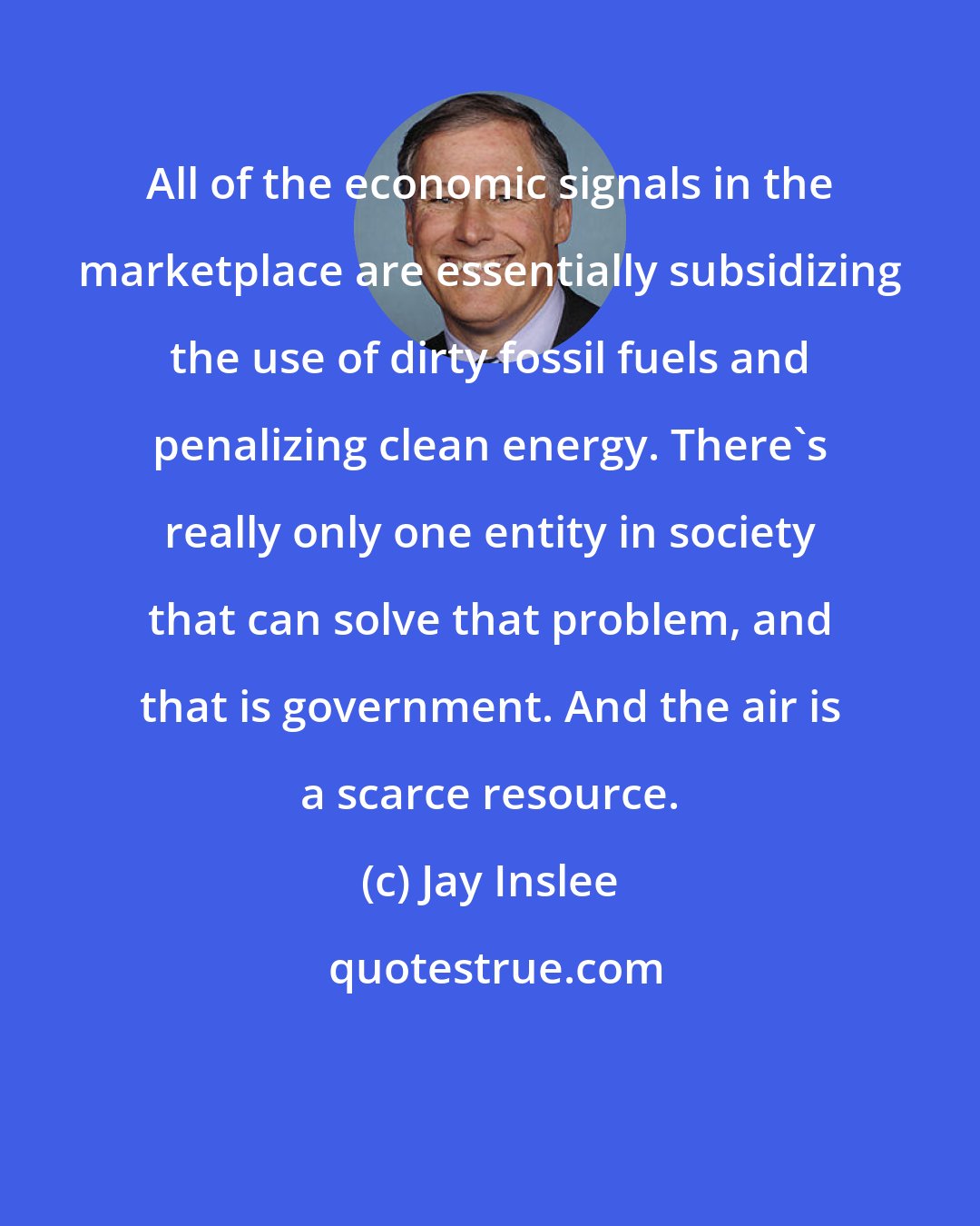 Jay Inslee: All of the economic signals in the marketplace are essentially subsidizing the use of dirty fossil fuels and penalizing clean energy. There's really only one entity in society that can solve that problem, and that is government. And the air is a scarce resource.