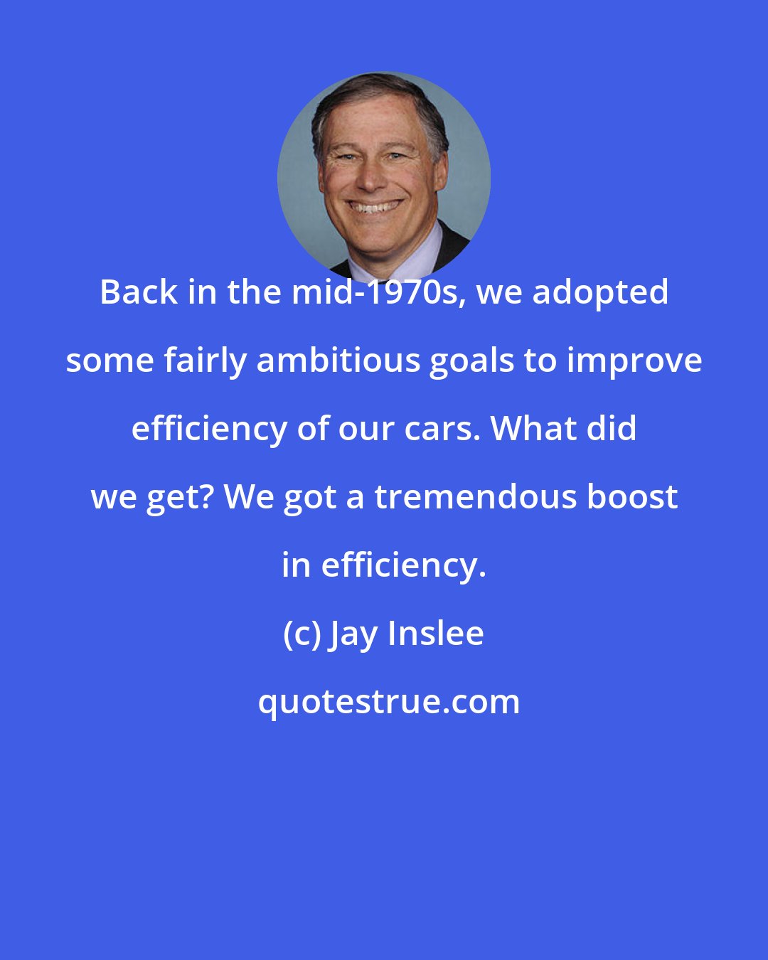 Jay Inslee: Back in the mid-1970s, we adopted some fairly ambitious goals to improve efficiency of our cars. What did we get? We got a tremendous boost in efficiency.