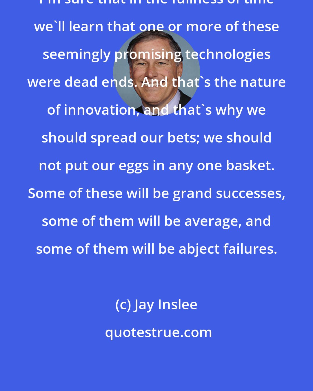 Jay Inslee: I'm sure that in the fullness of time we'll learn that one or more of these seemingly promising technologies were dead ends. And that's the nature of innovation, and that's why we should spread our bets; we should not put our eggs in any one basket. Some of these will be grand successes, some of them will be average, and some of them will be abject failures.