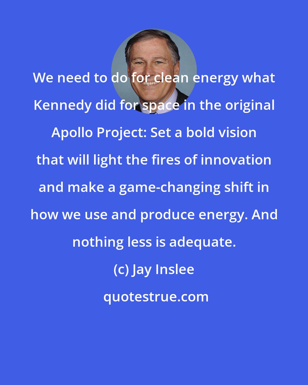 Jay Inslee: We need to do for clean energy what Kennedy did for space in the original Apollo Project: Set a bold vision that will light the fires of innovation and make a game-changing shift in how we use and produce energy. And nothing less is adequate.