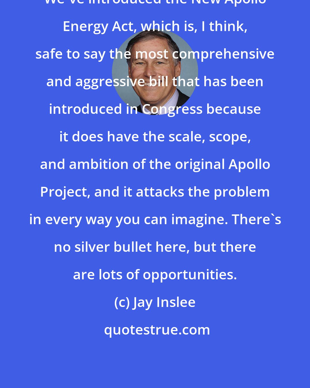 Jay Inslee: We've introduced the New Apollo Energy Act, which is, I think, safe to say the most comprehensive and aggressive bill that has been introduced in Congress because it does have the scale, scope, and ambition of the original Apollo Project, and it attacks the problem in every way you can imagine. There's no silver bullet here, but there are lots of opportunities.