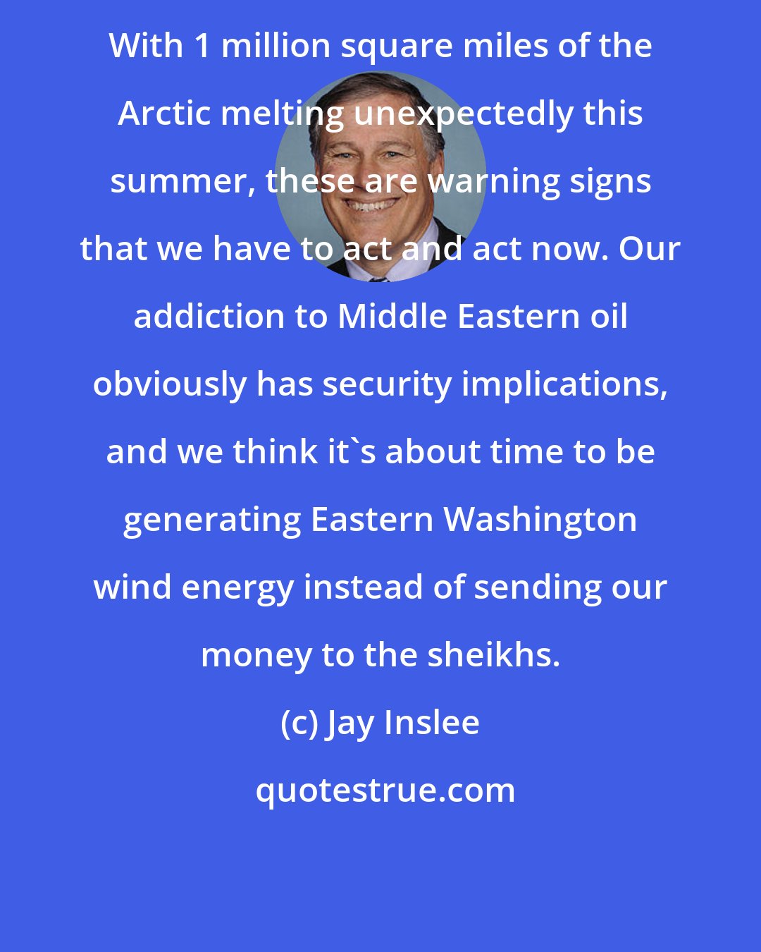 Jay Inslee: With 1 million square miles of the Arctic melting unexpectedly this summer, these are warning signs that we have to act and act now. Our addiction to Middle Eastern oil obviously has security implications, and we think it's about time to be generating Eastern Washington wind energy instead of sending our money to the sheikhs.