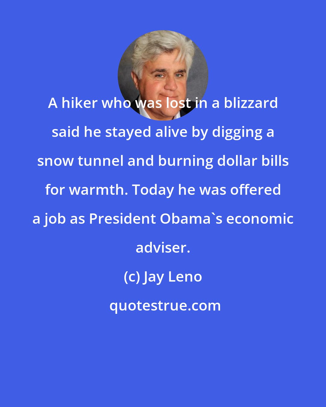 Jay Leno: A hiker who was lost in a blizzard said he stayed alive by digging a snow tunnel and burning dollar bills for warmth. Today he was offered a job as President Obama's economic adviser.