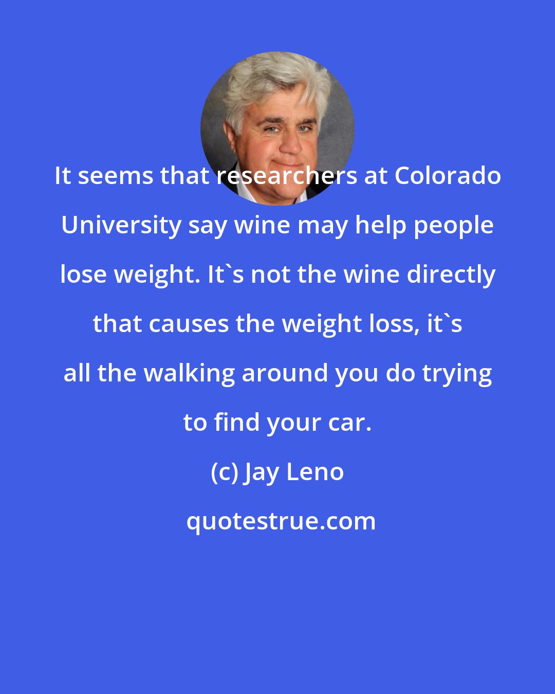 Jay Leno: It seems that researchers at Colorado University say wine may help people lose weight. It's not the wine directly that causes the weight loss, it's all the walking around you do trying to find your car.