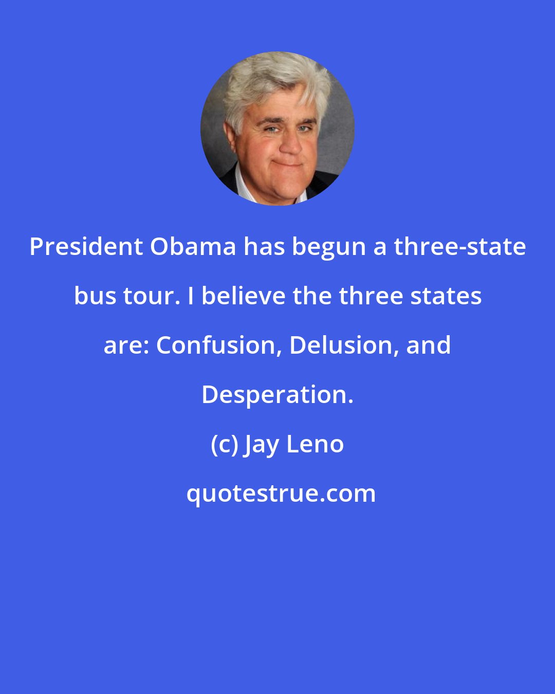 Jay Leno: President Obama has begun a three-state bus tour. I believe the three states are: Confusion, Delusion, and Desperation.