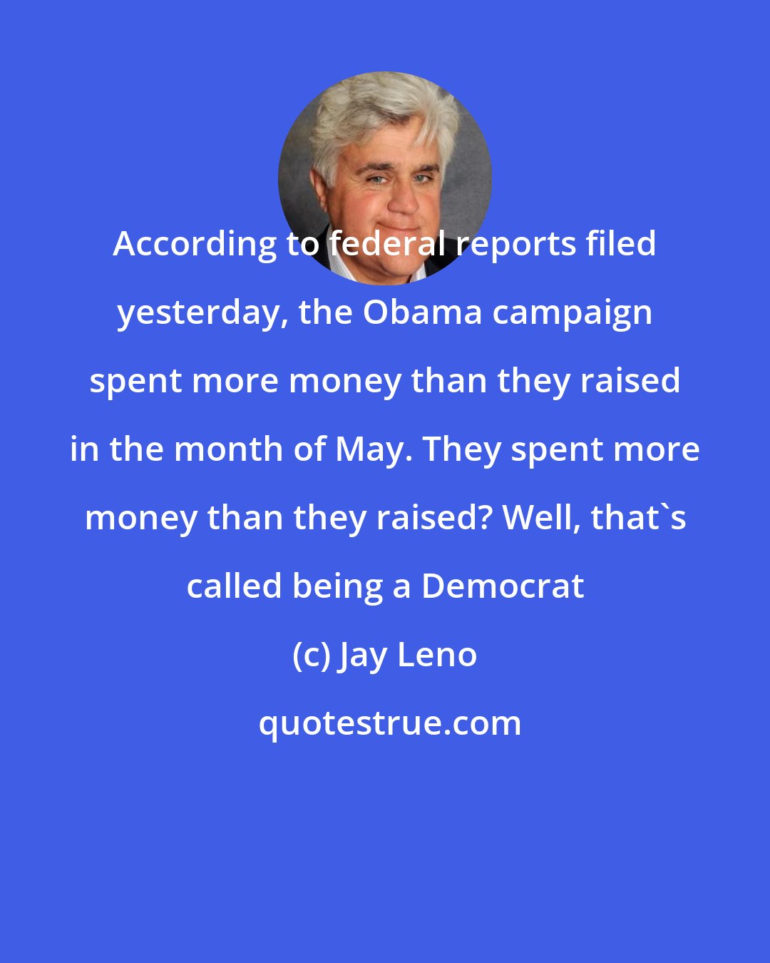 Jay Leno: According to federal reports filed yesterday, the Obama campaign spent more money than they raised in the month of May. They spent more money than they raised? Well, that's called being a Democrat