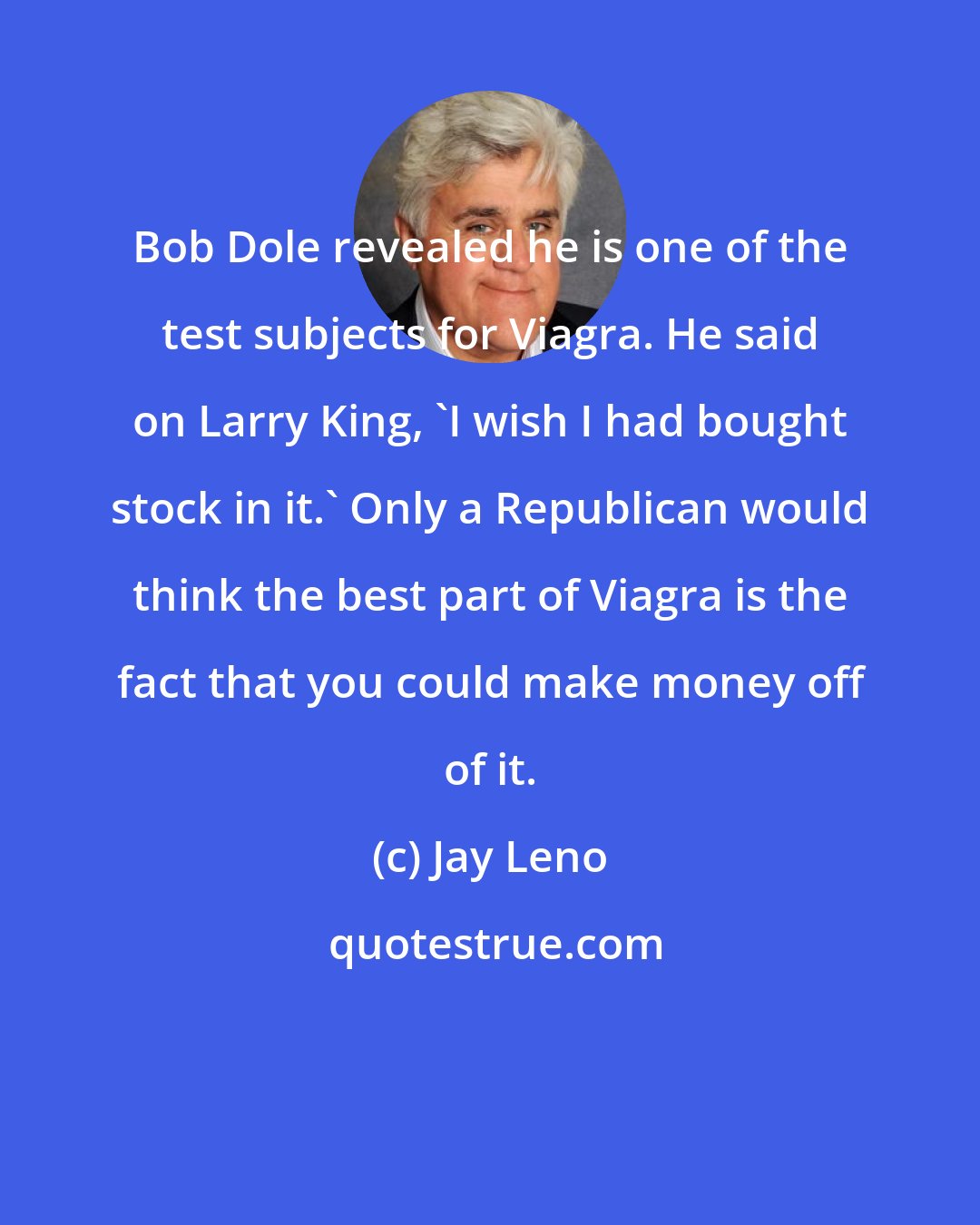 Jay Leno: Bob Dole revealed he is one of the test subjects for Viagra. He said on Larry King, 'I wish I had bought stock in it.' Only a Republican would think the best part of Viagra is the fact that you could make money off of it.