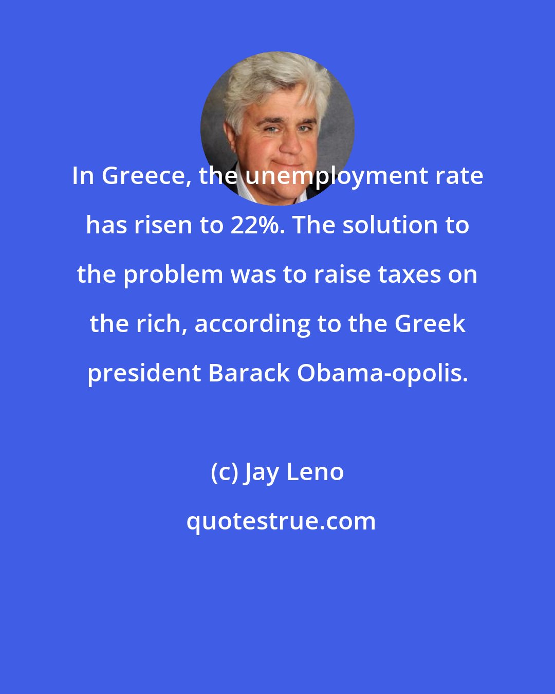 Jay Leno: In Greece, the unemployment rate has risen to 22%. The solution to the problem was to raise taxes on the rich, according to the Greek president Barack Obama-opolis.