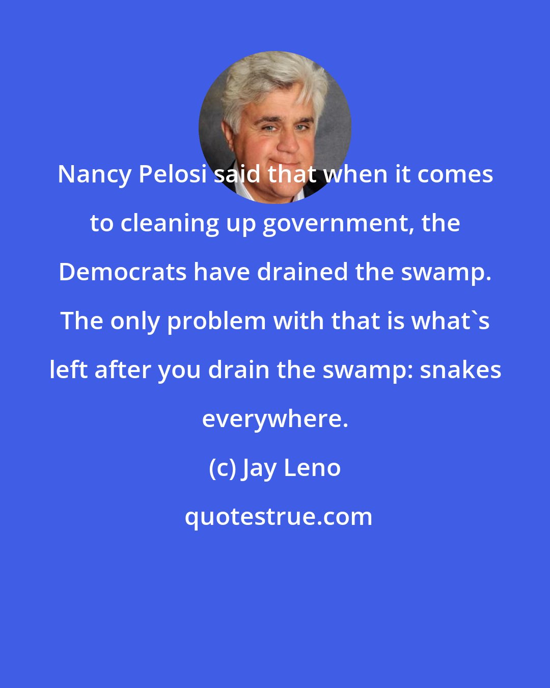 Jay Leno: Nancy Pelosi said that when it comes to cleaning up government, the Democrats have drained the swamp. The only problem with that is what's left after you drain the swamp: snakes everywhere.