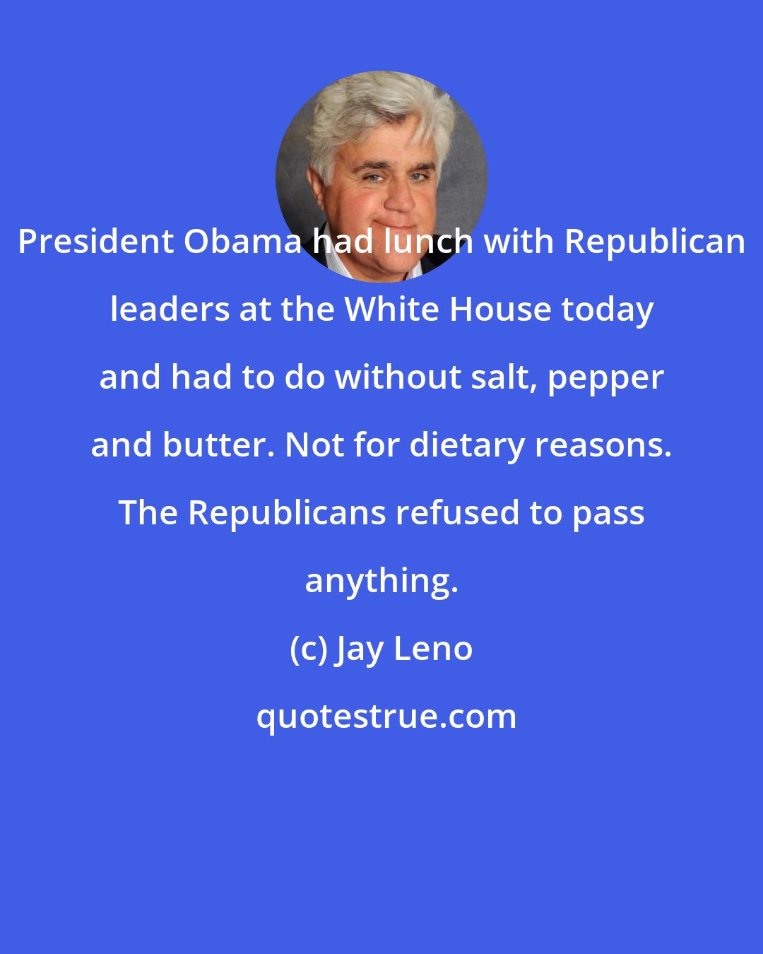 Jay Leno: President Obama had lunch with Republican leaders at the White House today and had to do without salt, pepper and butter. Not for dietary reasons. The Republicans refused to pass anything.