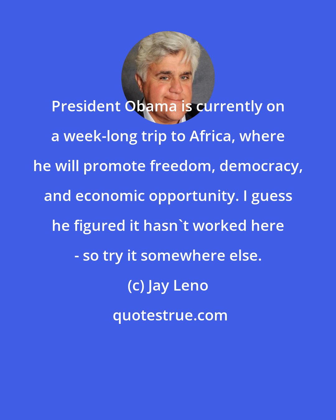 Jay Leno: President Obama is currently on a week-long trip to Africa, where he will promote freedom, democracy, and economic opportunity. I guess he figured it hasn't worked here - so try it somewhere else.