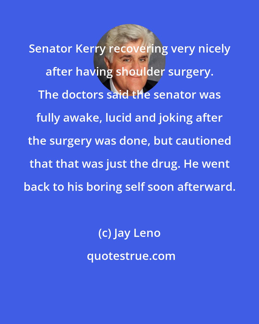 Jay Leno: Senator Kerry recovering very nicely after having shoulder surgery. The doctors said the senator was fully awake, lucid and joking after the surgery was done, but cautioned that that was just the drug. He went back to his boring self soon afterward.