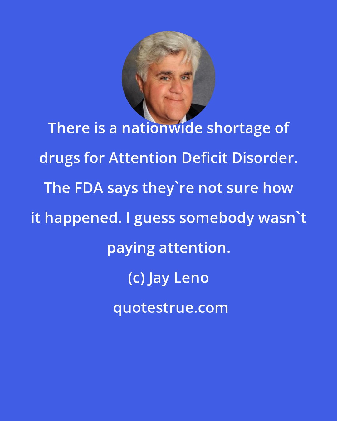 Jay Leno: There is a nationwide shortage of drugs for Attention Deficit Disorder. The FDA says they're not sure how it happened. I guess somebody wasn't paying attention.