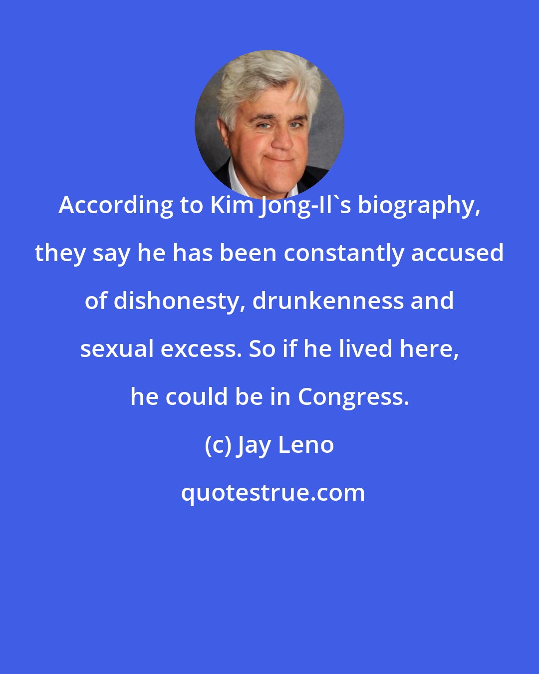 Jay Leno: According to Kim Jong-Il's biography, they say he has been constantly accused of dishonesty, drunkenness and sexual excess. So if he lived here, he could be in Congress.