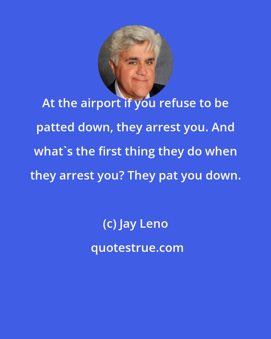 Jay Leno: At the airport if you refuse to be patted down, they arrest you. And what's the first thing they do when they arrest you? They pat you down.