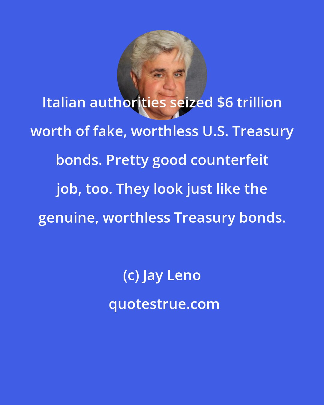 Jay Leno: Italian authorities seized $6 trillion worth of fake, worthless U.S. Treasury bonds. Pretty good counterfeit job, too. They look just like the genuine, worthless Treasury bonds.