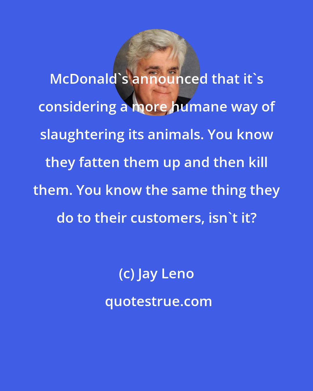 Jay Leno: McDonald's announced that it's considering a more humane way of slaughtering its animals. You know they fatten them up and then kill them. You know the same thing they do to their customers, isn't it?