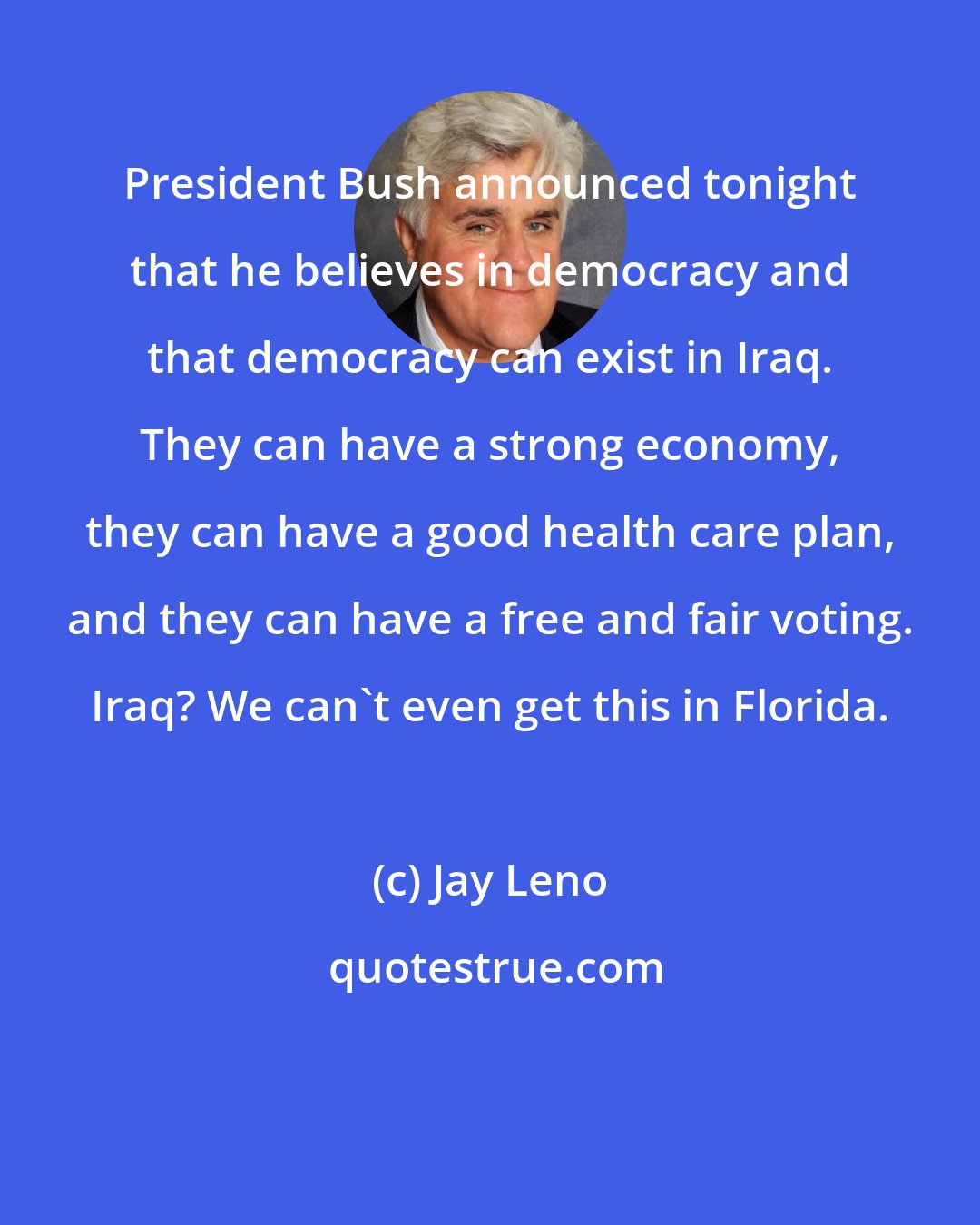 Jay Leno: President Bush announced tonight that he believes in democracy and that democracy can exist in Iraq. They can have a strong economy, they can have a good health care plan, and they can have a free and fair voting. Iraq? We can't even get this in Florida.