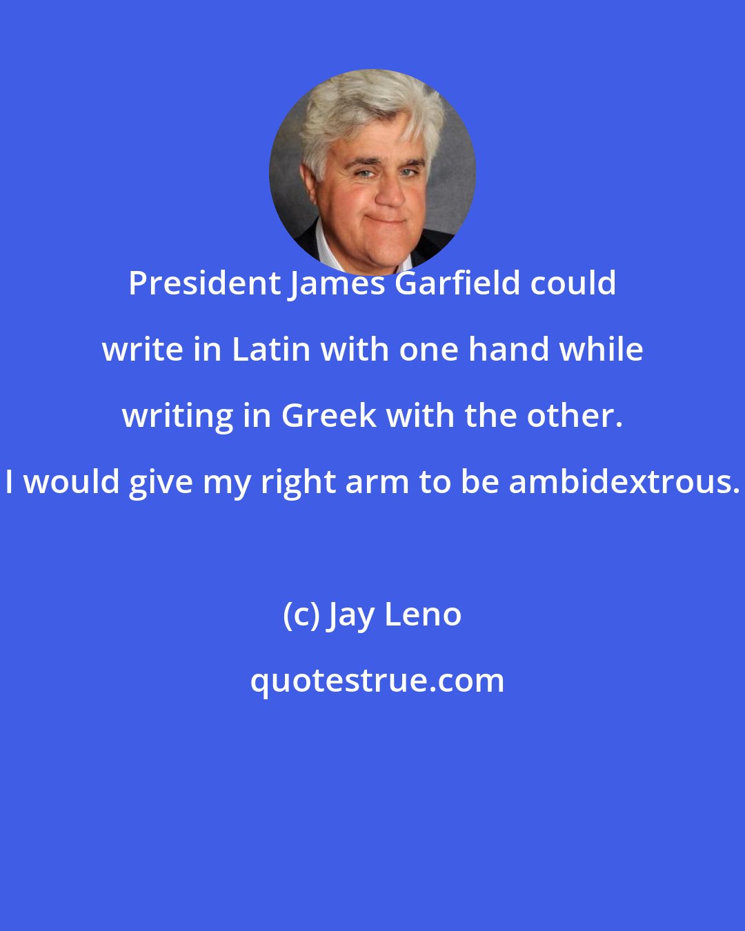 Jay Leno: President James Garfield could write in Latin with one hand while writing in Greek with the other. I would give my right arm to be ambidextrous.