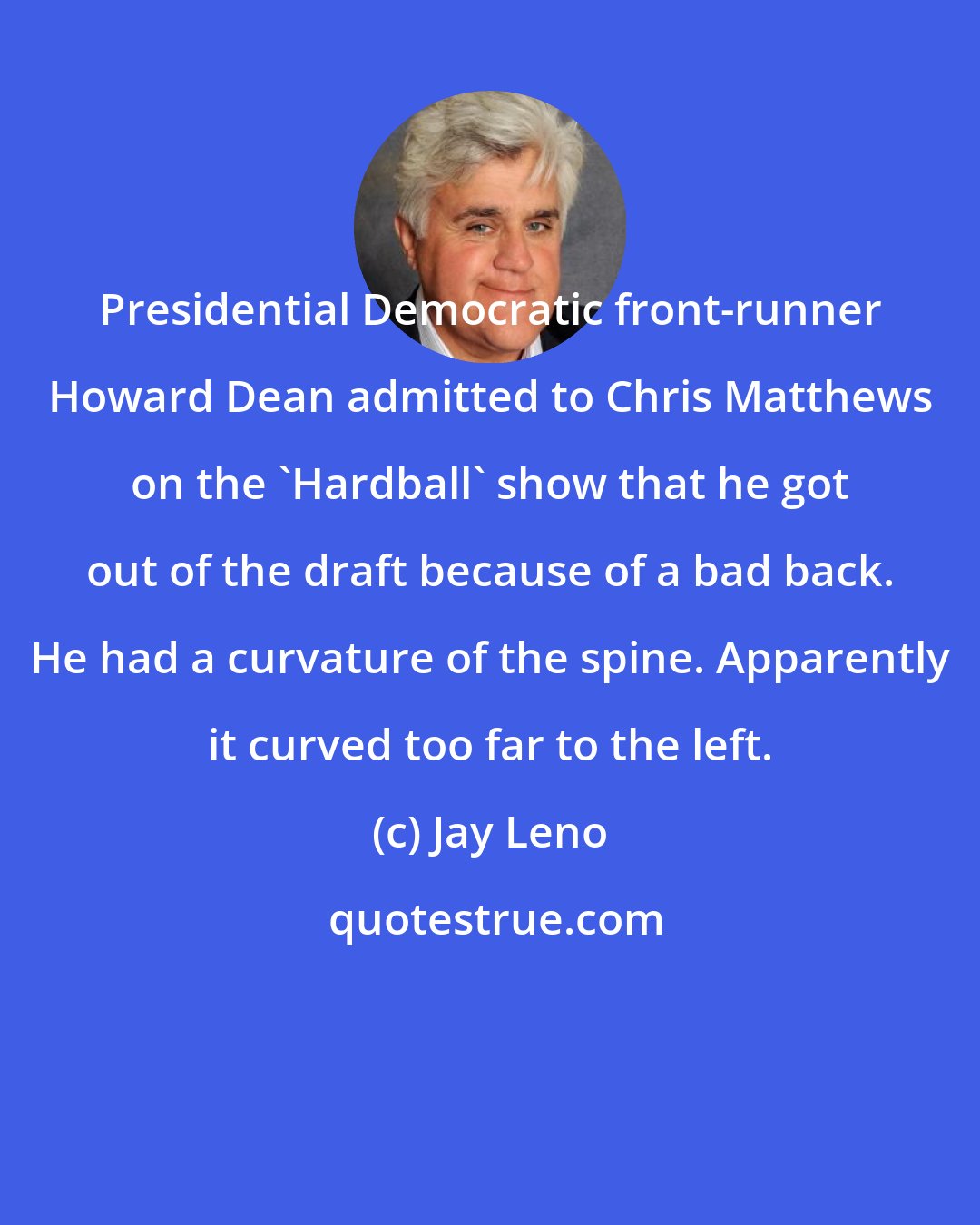 Jay Leno: Presidential Democratic front-runner Howard Dean admitted to Chris Matthews on the 'Hardball' show that he got out of the draft because of a bad back. He had a curvature of the spine. Apparently it curved too far to the left.