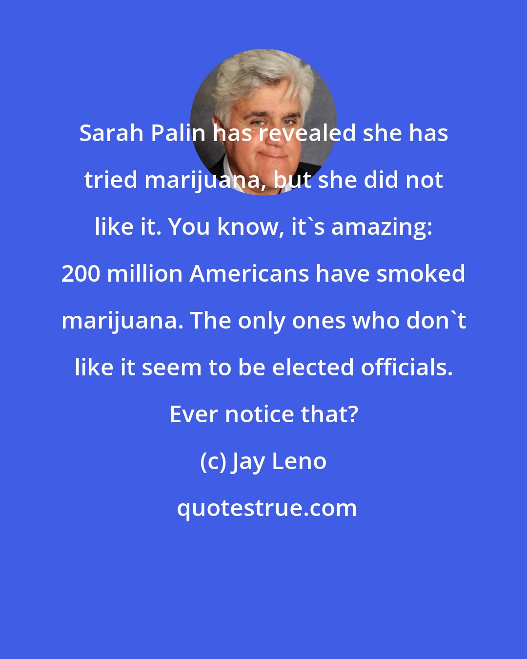 Jay Leno: Sarah Palin has revealed she has tried marijuana, but she did not like it. You know, it's amazing: 200 million Americans have smoked marijuana. The only ones who don't like it seem to be elected officials. Ever notice that?