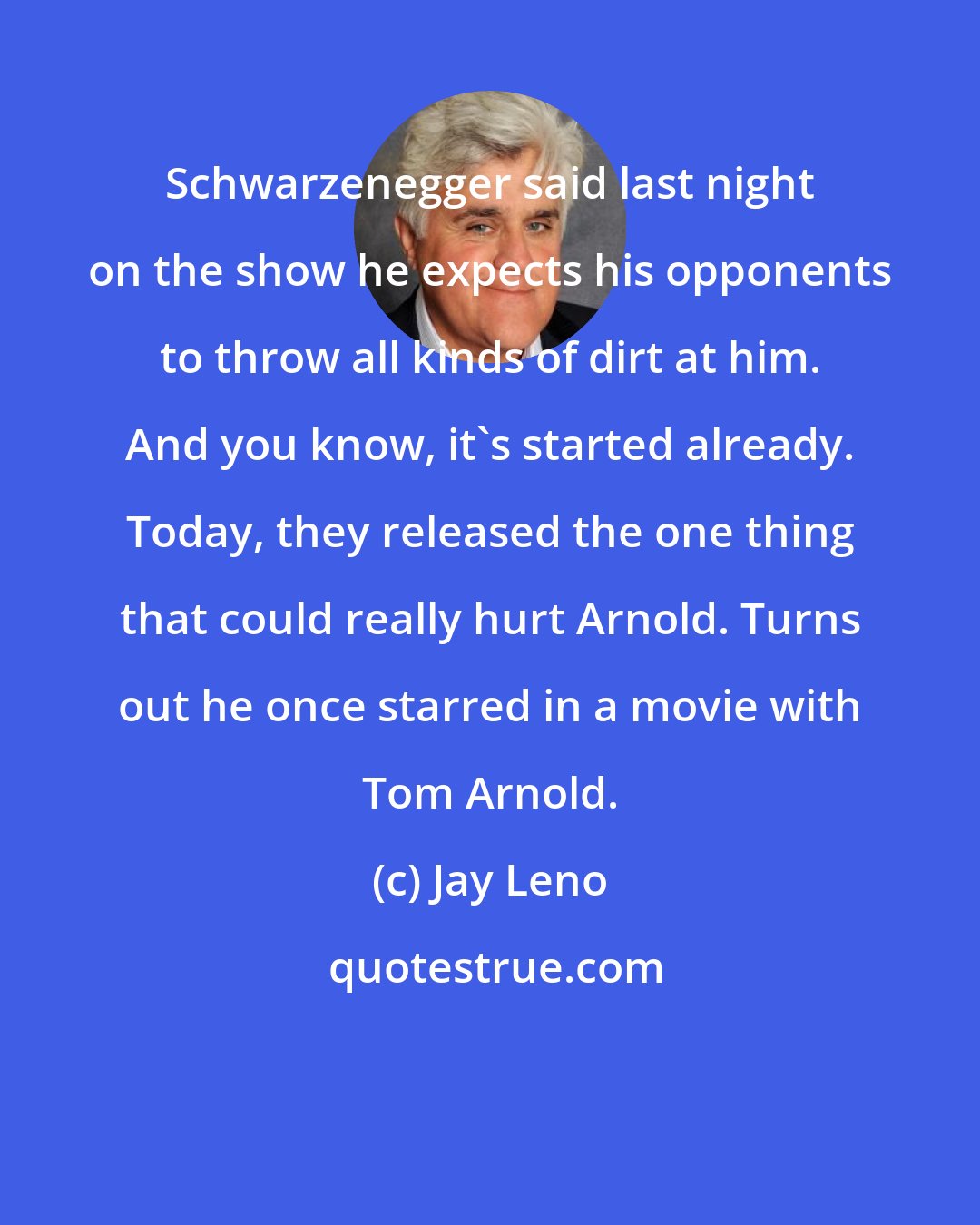 Jay Leno: Schwarzenegger said last night on the show he expects his opponents to throw all kinds of dirt at him. And you know, it's started already. Today, they released the one thing that could really hurt Arnold. Turns out he once starred in a movie with Tom Arnold.