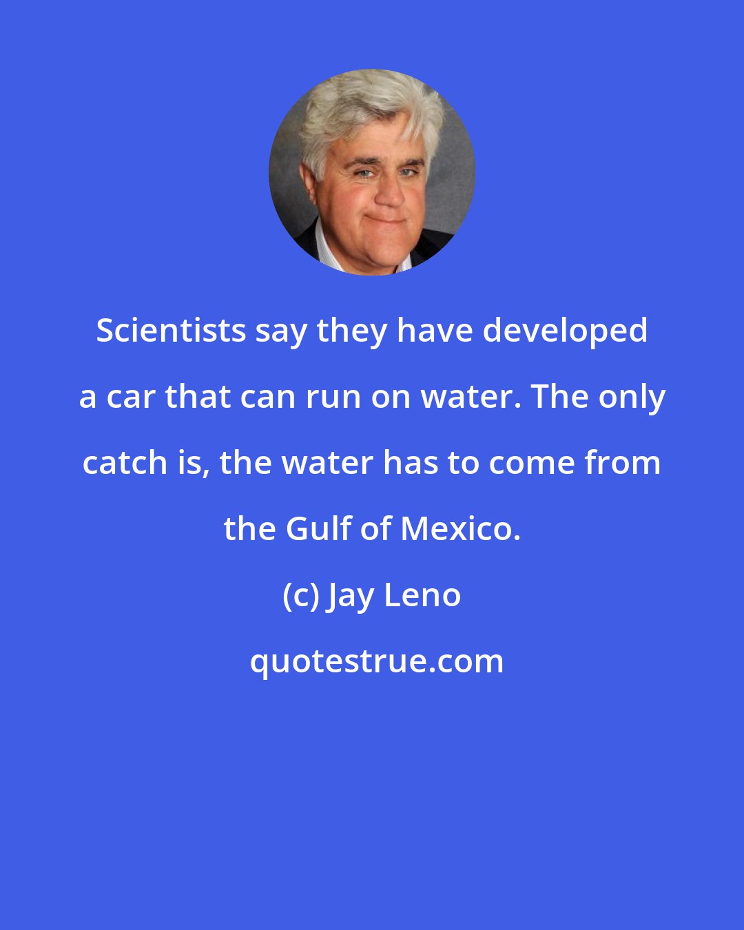 Jay Leno: Scientists say they have developed a car that can run on water. The only catch is, the water has to come from the Gulf of Mexico.