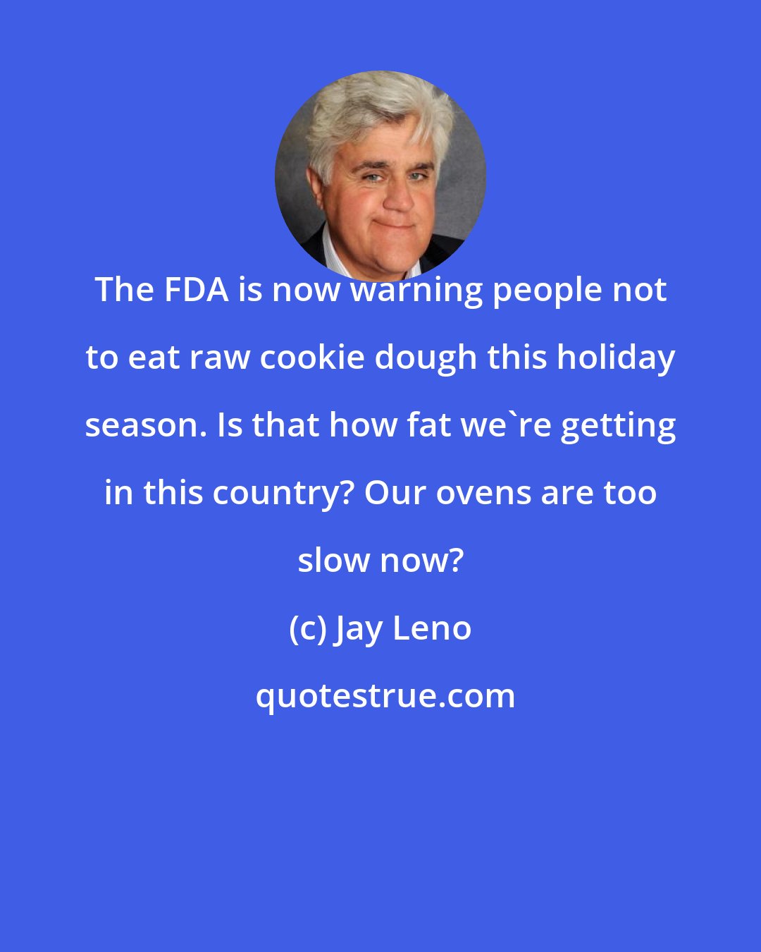 Jay Leno: The FDA is now warning people not to eat raw cookie dough this holiday season. Is that how fat we're getting in this country? Our ovens are too slow now?