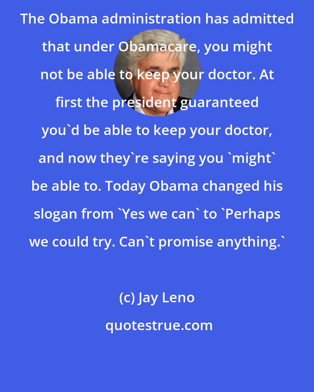 Jay Leno: The Obama administration has admitted that under Obamacare, you might not be able to keep your doctor. At first the president guaranteed you'd be able to keep your doctor, and now they're saying you 'might' be able to. Today Obama changed his slogan from 'Yes we can' to 'Perhaps we could try. Can't promise anything.'