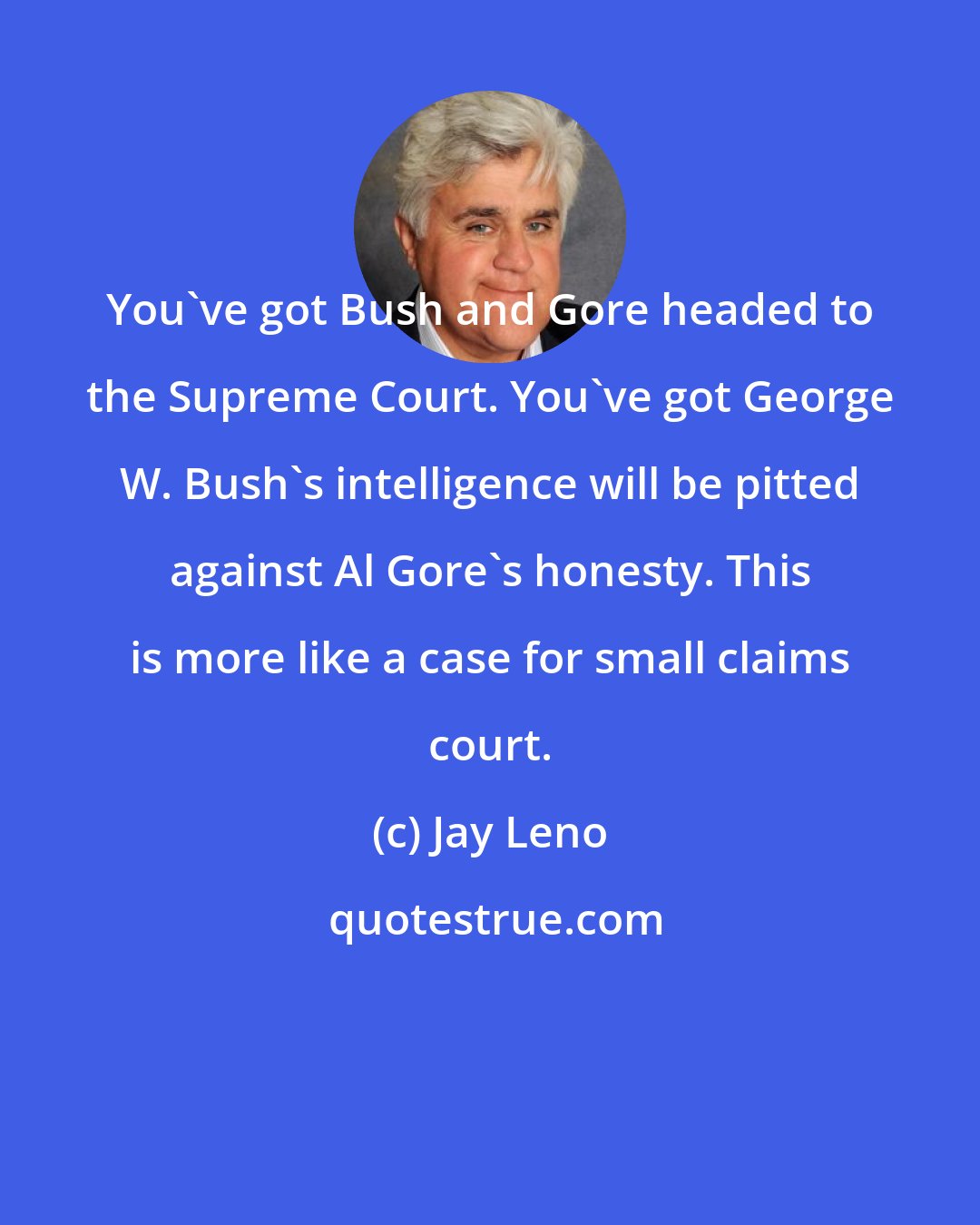 Jay Leno: You've got Bush and Gore headed to the Supreme Court. You've got George W. Bush's intelligence will be pitted against Al Gore's honesty. This is more like a case for small claims court.