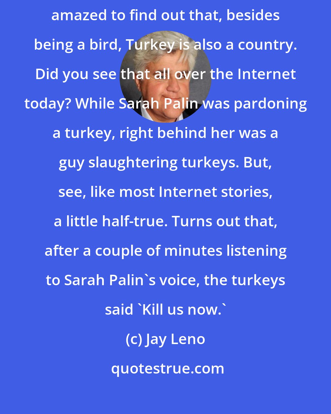Jay Leno: Alaska Governor Sarah Palin pardoned a turkey, though she said she was amazed to find out that, besides being a bird, Turkey is also a country. Did you see that all over the Internet today? While Sarah Palin was pardoning a turkey, right behind her was a guy slaughtering turkeys. But, see, like most Internet stories, a little half-true. Turns out that, after a couple of minutes listening to Sarah Palin's voice, the turkeys said 'Kill us now.'