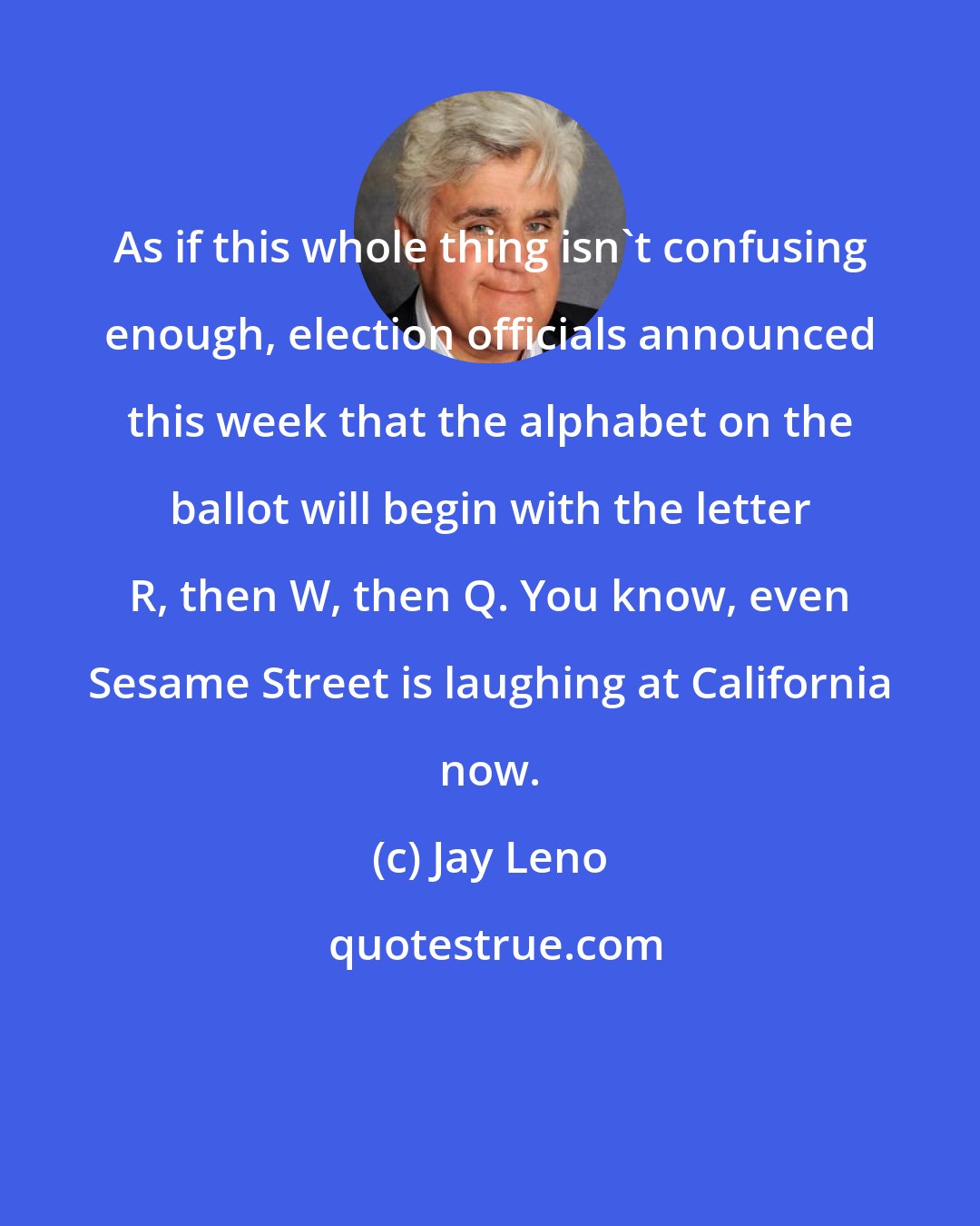 Jay Leno: As if this whole thing isn't confusing enough, election officials announced this week that the alphabet on the ballot will begin with the letter R, then W, then Q. You know, even Sesame Street is laughing at California now.