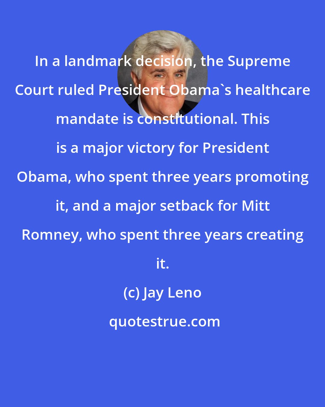 Jay Leno: In a landmark decision, the Supreme Court ruled President Obama's healthcare mandate is constitutional. This is a major victory for President Obama, who spent three years promoting it, and a major setback for Mitt Romney, who spent three years creating it.