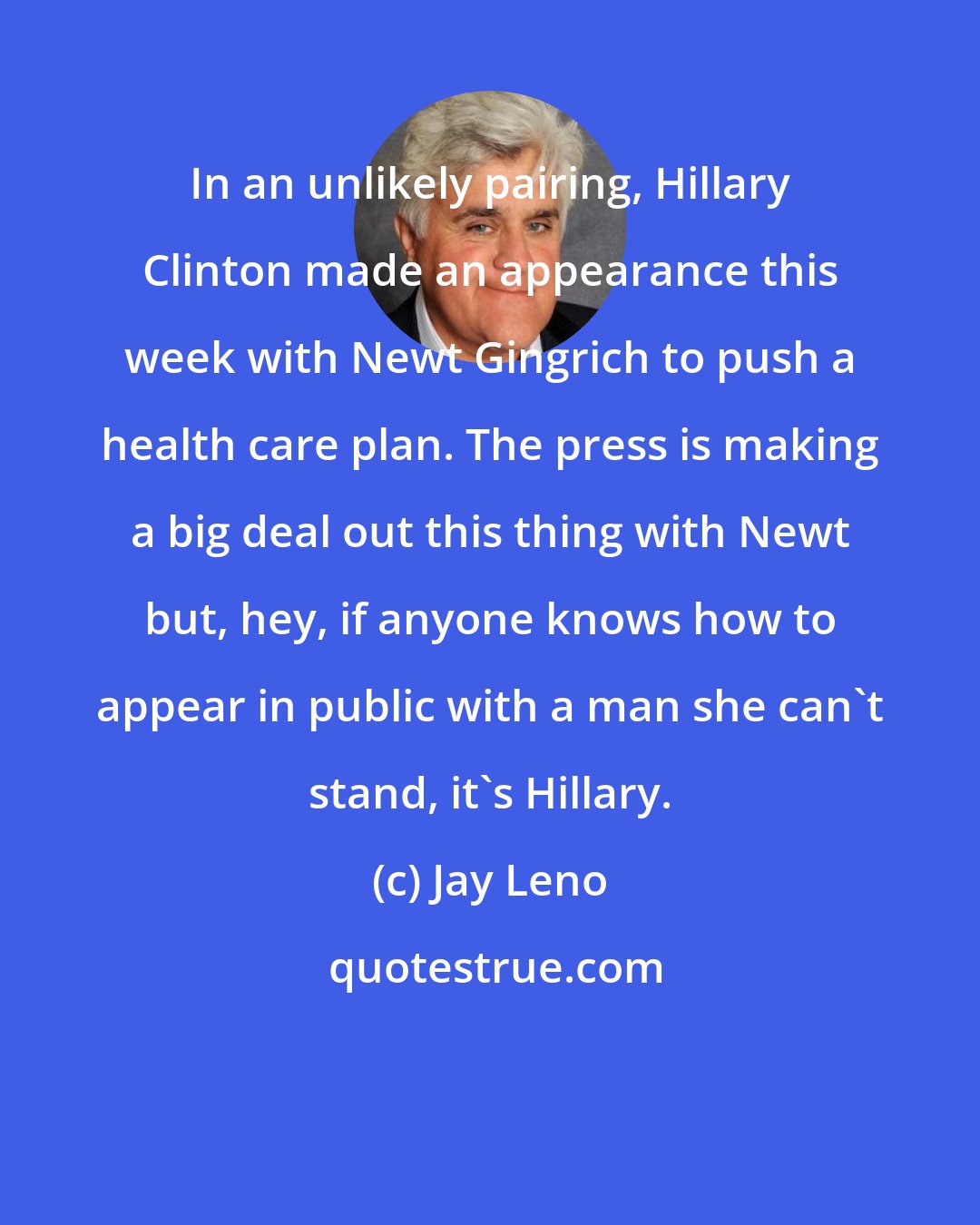 Jay Leno: In an unlikely pairing, Hillary Clinton made an appearance this week with Newt Gingrich to push a health care plan. The press is making a big deal out this thing with Newt but, hey, if anyone knows how to appear in public with a man she can't stand, it's Hillary.