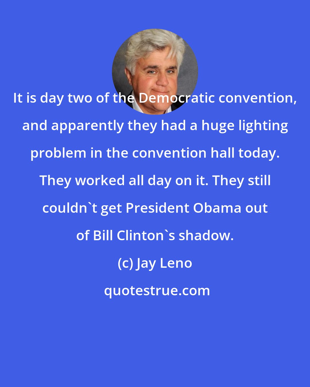 Jay Leno: It is day two of the Democratic convention, and apparently they had a huge lighting problem in the convention hall today. They worked all day on it. They still couldn't get President Obama out of Bill Clinton's shadow.